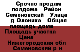 Срочно продам полдома › Район ­ Семеновский › Улица ­ д.Олониха › Общая площадь дома ­ 50 › Площадь участка ­ 700 › Цена ­ 550 000 - Нижегородская обл., Семеновский р-н, Олониха д. Недвижимость » Дома, коттеджи, дачи продажа   . Нижегородская обл.